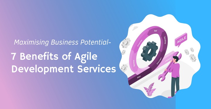 Maximising Business Potential- 7 Benefits of Agile Development Services